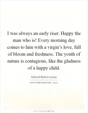 I was always an early riser. Happy the man who is! Every morning day comes to him with a virgin’s love, full of bloom and freshness. The youth of nature is contagious, like the gladness of a happy child Picture Quote #1