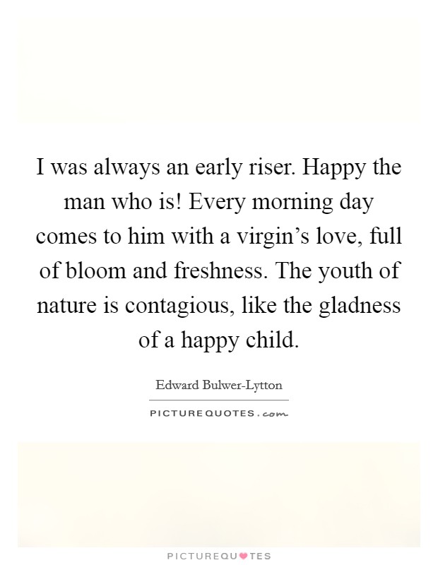 I was always an early riser. Happy the man who is! Every morning day comes to him with a virgin's love, full of bloom and freshness. The youth of nature is contagious, like the gladness of a happy child Picture Quote #1