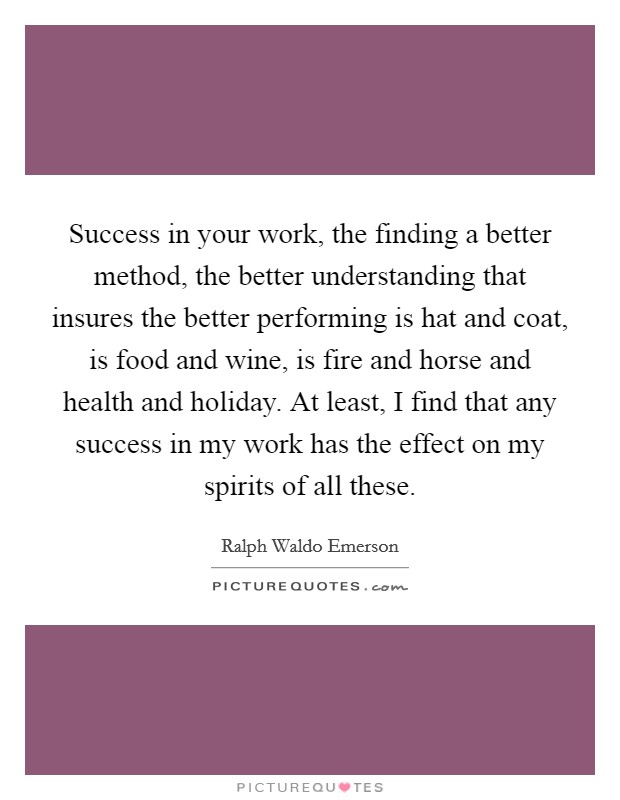 Success in your work, the finding a better method, the better understanding that insures the better performing is hat and coat, is food and wine, is fire and horse and health and holiday. At least, I find that any success in my work has the effect on my spirits of all these Picture Quote #1