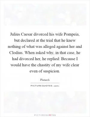 Julius Caesar divorced his wife Pompeia, but declared at the trial that he knew nothing of what was alleged against her and Clodius. When asked why, in that case, he had divorced her, he replied: Because I would have the chastity of my wife clear even of suspicion Picture Quote #1