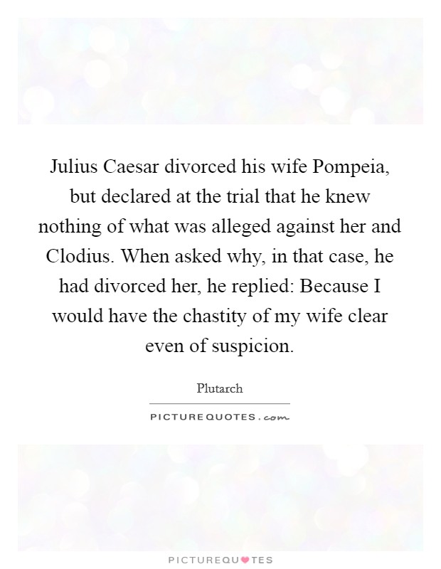 Julius Caesar divorced his wife Pompeia, but declared at the trial that he knew nothing of what was alleged against her and Clodius. When asked why, in that case, he had divorced her, he replied: Because I would have the chastity of my wife clear even of suspicion Picture Quote #1