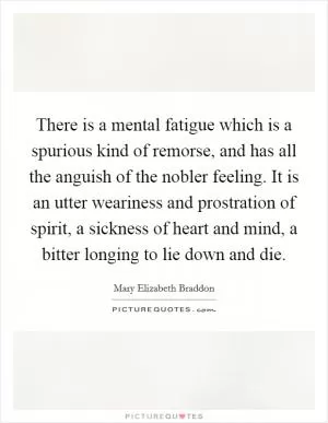 There is a mental fatigue which is a spurious kind of remorse, and has all the anguish of the nobler feeling. It is an utter weariness and prostration of spirit, a sickness of heart and mind, a bitter longing to lie down and die Picture Quote #1