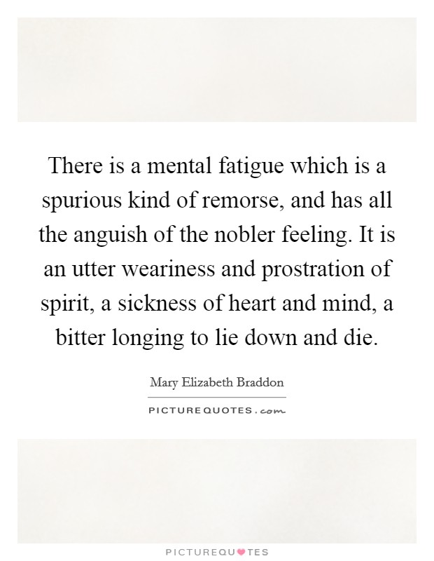 There is a mental fatigue which is a spurious kind of remorse, and has all the anguish of the nobler feeling. It is an utter weariness and prostration of spirit, a sickness of heart and mind, a bitter longing to lie down and die Picture Quote #1