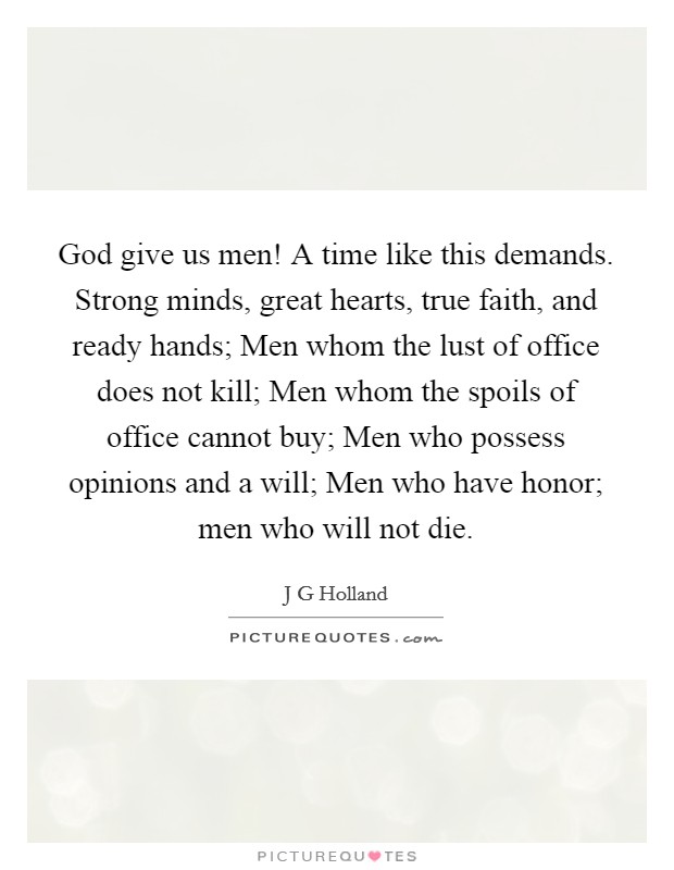 God give us men! A time like this demands. Strong minds, great hearts, true faith, and ready hands; Men whom the lust of office does not kill; Men whom the spoils of office cannot buy; Men who possess opinions and a will; Men who have honor; men who will not die Picture Quote #1