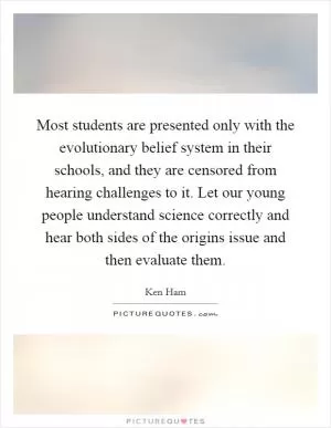 Most students are presented only with the evolutionary belief system in their schools, and they are censored from hearing challenges to it. Let our young people understand science correctly and hear both sides of the origins issue and then evaluate them Picture Quote #1