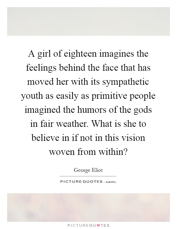 A girl of eighteen imagines the feelings behind the face that has moved her with its sympathetic youth as easily as primitive people imagined the humors of the gods in fair weather. What is she to believe in if not in this vision woven from within? Picture Quote #1