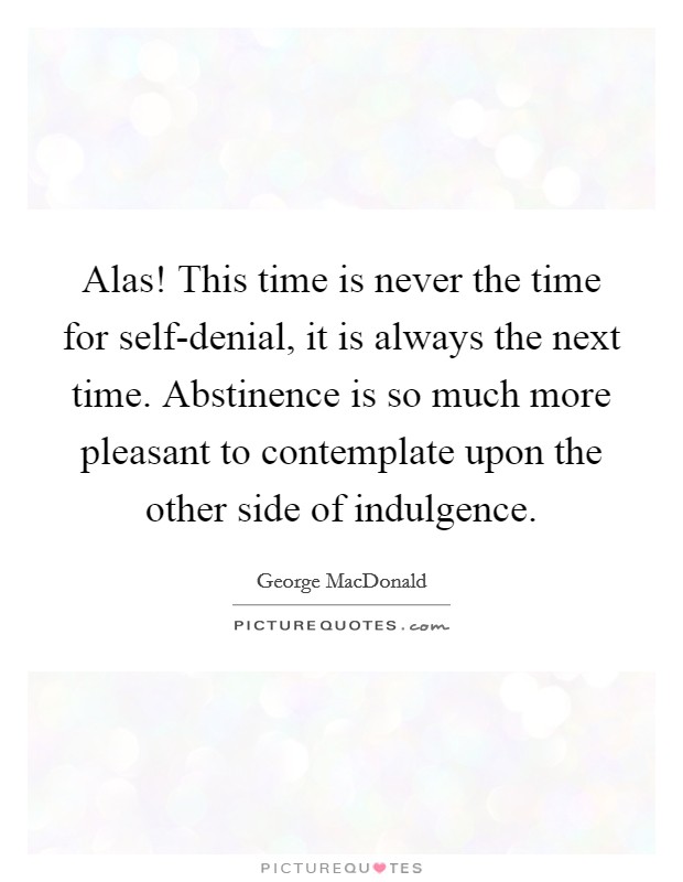 Alas! This time is never the time for self-denial, it is always the next time. Abstinence is so much more pleasant to contemplate upon the other side of indulgence Picture Quote #1