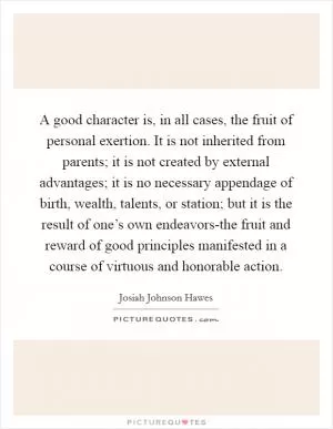 A good character is, in all cases, the fruit of personal exertion. It is not inherited from parents; it is not created by external advantages; it is no necessary appendage of birth, wealth, talents, or station; but it is the result of one’s own endeavors-the fruit and reward of good principles manifested in a course of virtuous and honorable action Picture Quote #1