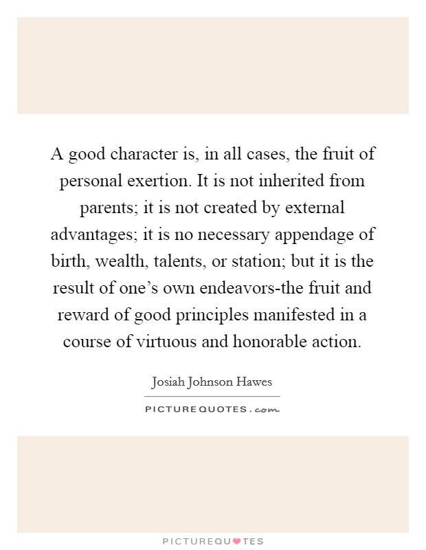 A good character is, in all cases, the fruit of personal exertion. It is not inherited from parents; it is not created by external advantages; it is no necessary appendage of birth, wealth, talents, or station; but it is the result of one's own endeavors-the fruit and reward of good principles manifested in a course of virtuous and honorable action Picture Quote #1