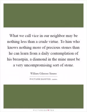 What we call vice in our neighbor may be nothing less than a crude virtue. To him who knows nothing more of precious stones than he can learn from a daily contemplation of his breastpin, a diamond in the mine must be a very uncompromising sort of stone Picture Quote #1
