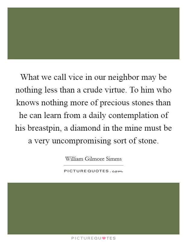 What we call vice in our neighbor may be nothing less than a crude virtue. To him who knows nothing more of precious stones than he can learn from a daily contemplation of his breastpin, a diamond in the mine must be a very uncompromising sort of stone Picture Quote #1