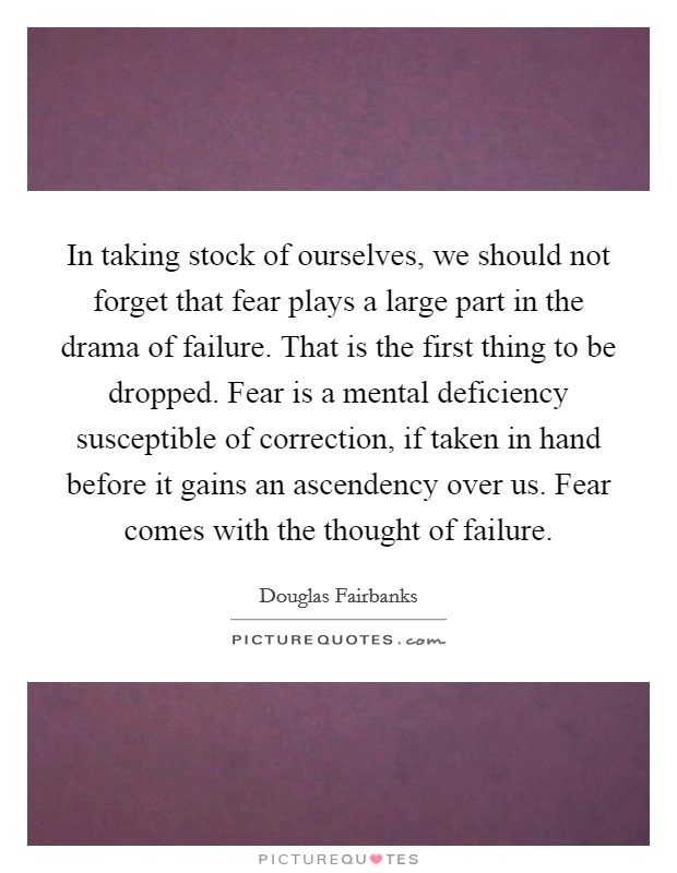 In taking stock of ourselves, we should not forget that fear plays a large part in the drama of failure. That is the first thing to be dropped. Fear is a mental deficiency susceptible of correction, if taken in hand before it gains an ascendency over us. Fear comes with the thought of failure Picture Quote #1