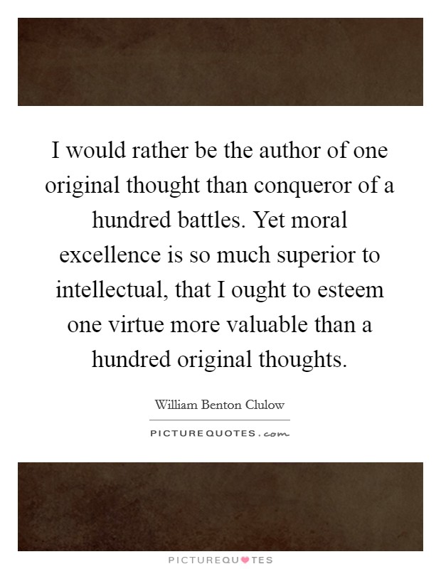 I would rather be the author of one original thought than conqueror of a hundred battles. Yet moral excellence is so much superior to intellectual, that I ought to esteem one virtue more valuable than a hundred original thoughts Picture Quote #1