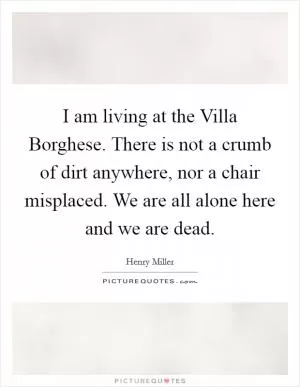 I am living at the Villa Borghese. There is not a crumb of dirt anywhere, nor a chair misplaced. We are all alone here and we are dead Picture Quote #1