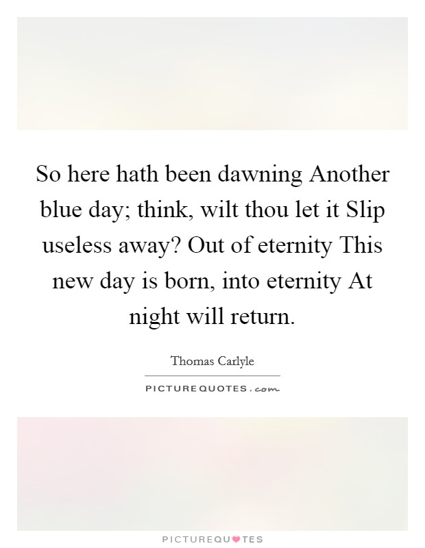 So here hath been dawning Another blue day; think, wilt thou let it Slip useless away? Out of eternity This new day is born, into eternity At night will return Picture Quote #1