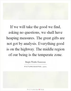 If we will take the good we find, asking no questions, we shall have heaping measures. The great gifts are not got by analysis. Everything good is on the highway. The middle region of our being is the temperate zone Picture Quote #1