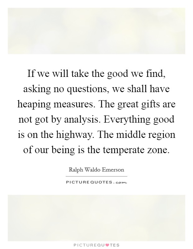 If we will take the good we find, asking no questions, we shall have heaping measures. The great gifts are not got by analysis. Everything good is on the highway. The middle region of our being is the temperate zone Picture Quote #1