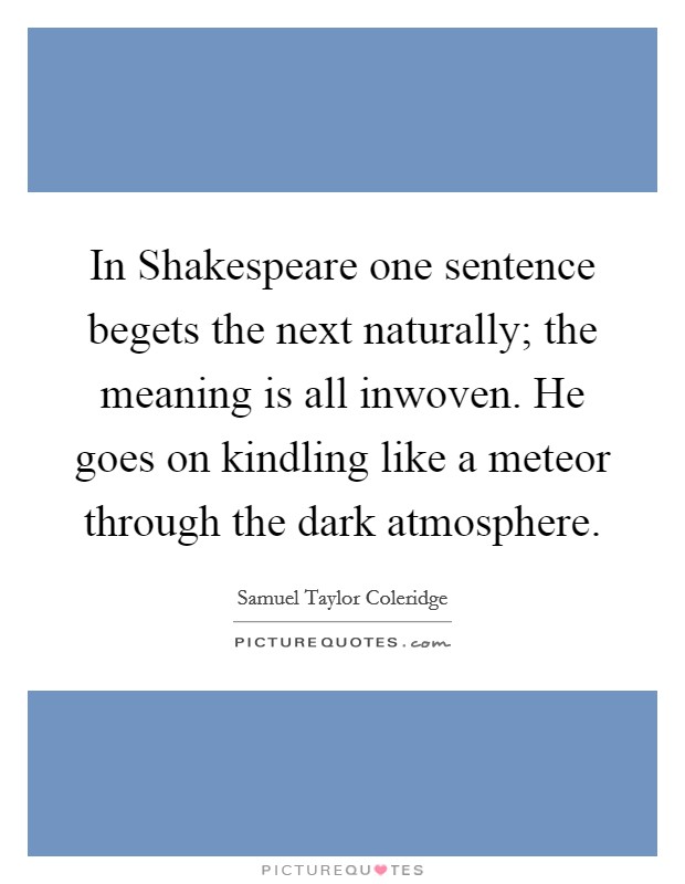 In Shakespeare one sentence begets the next naturally; the meaning is all inwoven. He goes on kindling like a meteor through the dark atmosphere Picture Quote #1