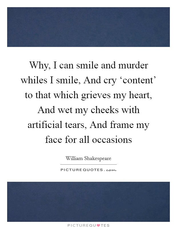 Why, I can smile and murder whiles I smile, And cry ‘content' to that which grieves my heart, And wet my cheeks with artificial tears, And frame my face for all occasions Picture Quote #1