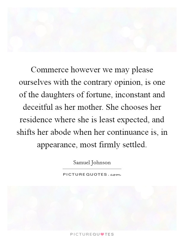 Commerce however we may please ourselves with the contrary opinion, is one of the daughters of fortune, inconstant and deceitful as her mother. She chooses her residence where she is least expected, and shifts her abode when her continuance is, in appearance, most firmly settled Picture Quote #1