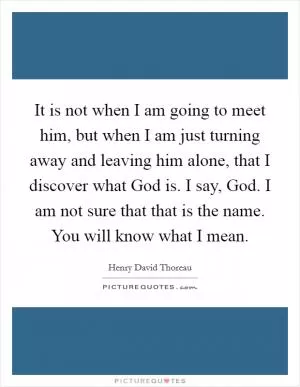 It is not when I am going to meet him, but when I am just turning away and leaving him alone, that I discover what God is. I say, God. I am not sure that that is the name. You will know what I mean Picture Quote #1