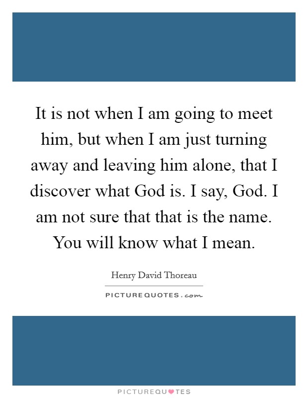 It is not when I am going to meet him, but when I am just turning away and leaving him alone, that I discover what God is. I say, God. I am not sure that that is the name. You will know what I mean Picture Quote #1