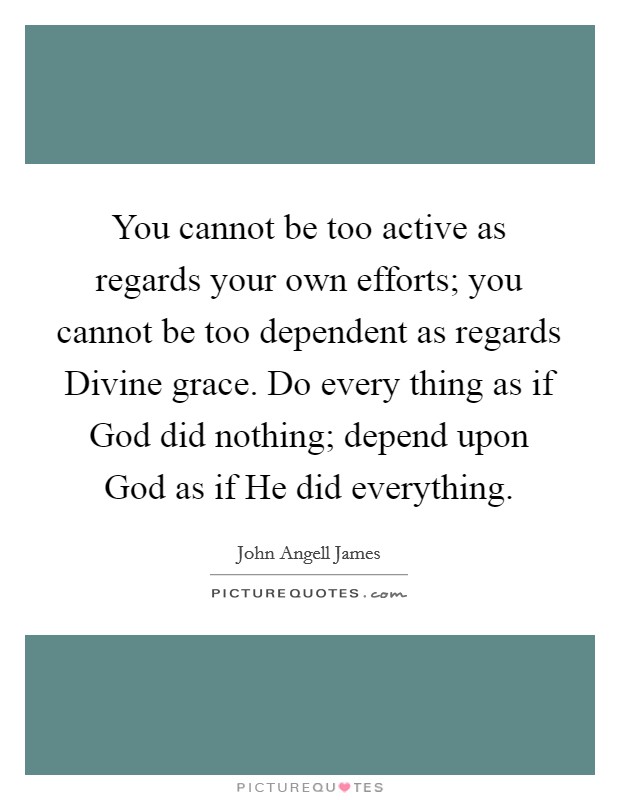 You cannot be too active as regards your own efforts; you cannot be too dependent as regards Divine grace. Do every thing as if God did nothing; depend upon God as if He did everything Picture Quote #1