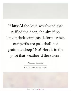 If hush’d the loud whirlwind that ruffled the deep, the sky if no longer dark tempests deform; when our perils are past shall our gratitude sleep? No! Here’s to the pilot that weather’d the storm! Picture Quote #1