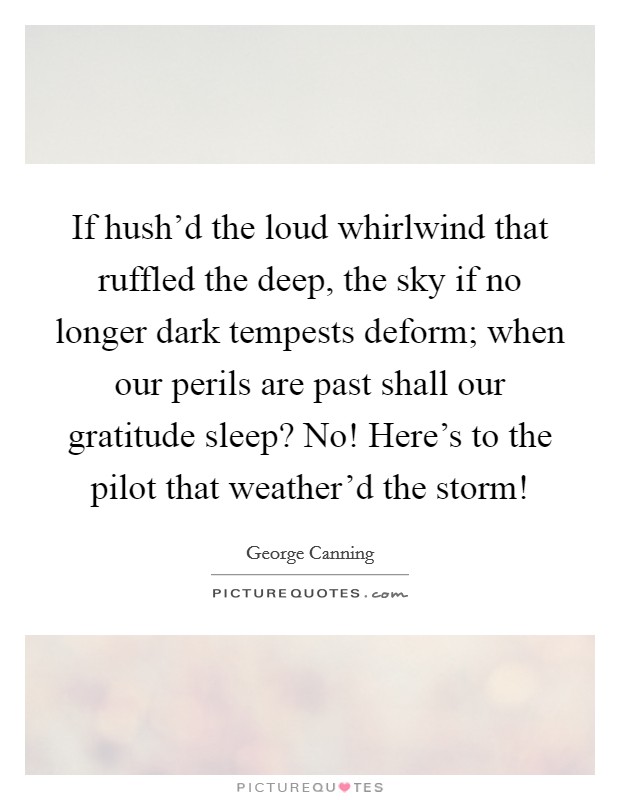 If hush'd the loud whirlwind that ruffled the deep, the sky if no longer dark tempests deform; when our perils are past shall our gratitude sleep? No! Here's to the pilot that weather'd the storm! Picture Quote #1