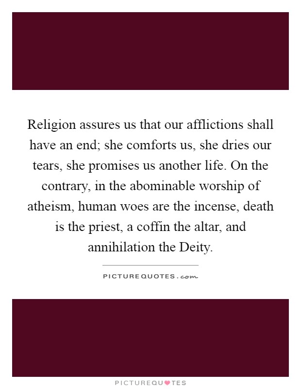 Religion assures us that our afflictions shall have an end; she comforts us, she dries our tears, she promises us another life. On the contrary, in the abominable worship of atheism, human woes are the incense, death is the priest, a coffin the altar, and annihilation the Deity Picture Quote #1