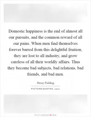 Domestic happiness is the end of almost all our pursuits, and the common reward of all our pains. When men find themselves forever barred from this delightful fruition, they are lost to all industry, and grow careless of all their worldly affairs. Thus they become bad subjects, bad relations, bad friends, and bad men Picture Quote #1