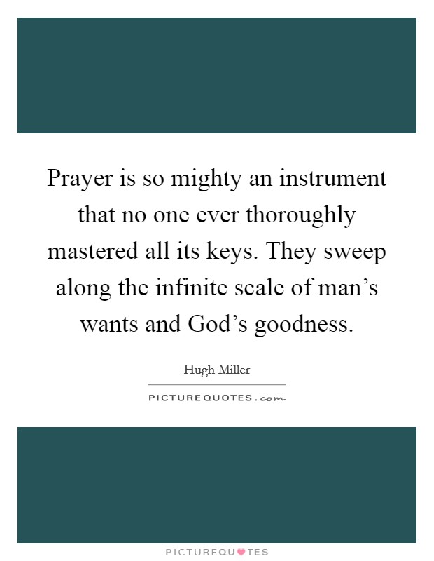 Prayer is so mighty an instrument that no one ever thoroughly mastered all its keys. They sweep along the infinite scale of man's wants and God's goodness Picture Quote #1