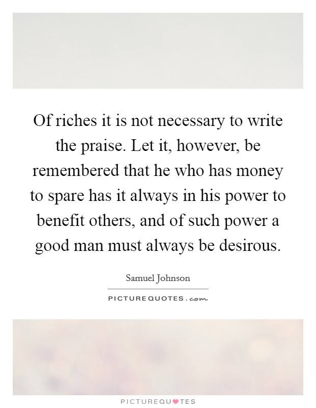 Of riches it is not necessary to write the praise. Let it, however, be remembered that he who has money to spare has it always in his power to benefit others, and of such power a good man must always be desirous Picture Quote #1