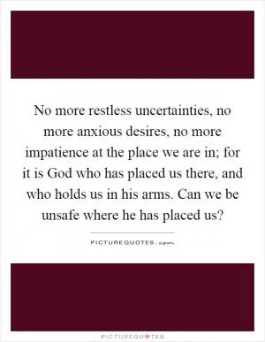 No more restless uncertainties, no more anxious desires, no more impatience at the place we are in; for it is God who has placed us there, and who holds us in his arms. Can we be unsafe where he has placed us? Picture Quote #1