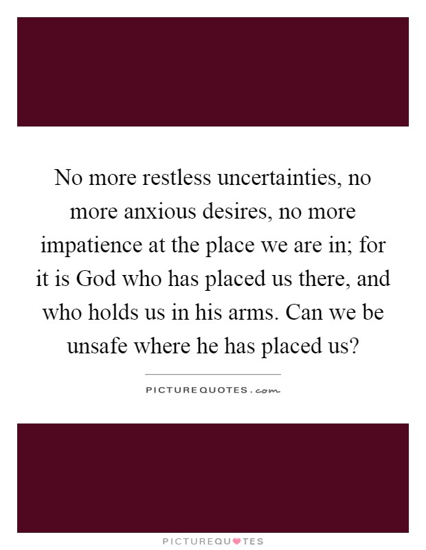 No more restless uncertainties, no more anxious desires, no more impatience at the place we are in; for it is God who has placed us there, and who holds us in his arms. Can we be unsafe where he has placed us? Picture Quote #1