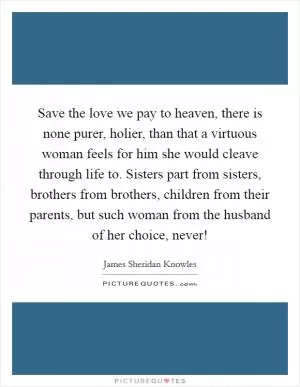 Save the love we pay to heaven, there is none purer, holier, than that a virtuous woman feels for him she would cleave through life to. Sisters part from sisters, brothers from brothers, children from their parents, but such woman from the husband of her choice, never! Picture Quote #1