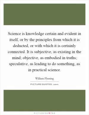Science is knowledge certain and evident in itself, or by the principles from which it is deducted, or with which it is certainly connected. It is subjective, as existing in the mind; objective, as embodied in truths; speculative, as leading to do something, as in practical science Picture Quote #1