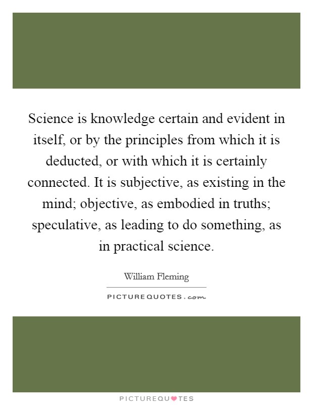 Science is knowledge certain and evident in itself, or by the principles from which it is deducted, or with which it is certainly connected. It is subjective, as existing in the mind; objective, as embodied in truths; speculative, as leading to do something, as in practical science Picture Quote #1
