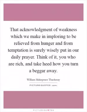 That acknowledgment of weakness which we make in imploring to be relieved from hunger and from temptation is surely wisely put in our daily prayer. Think of it, you who are rich, and take heed how you turn a beggar away Picture Quote #1