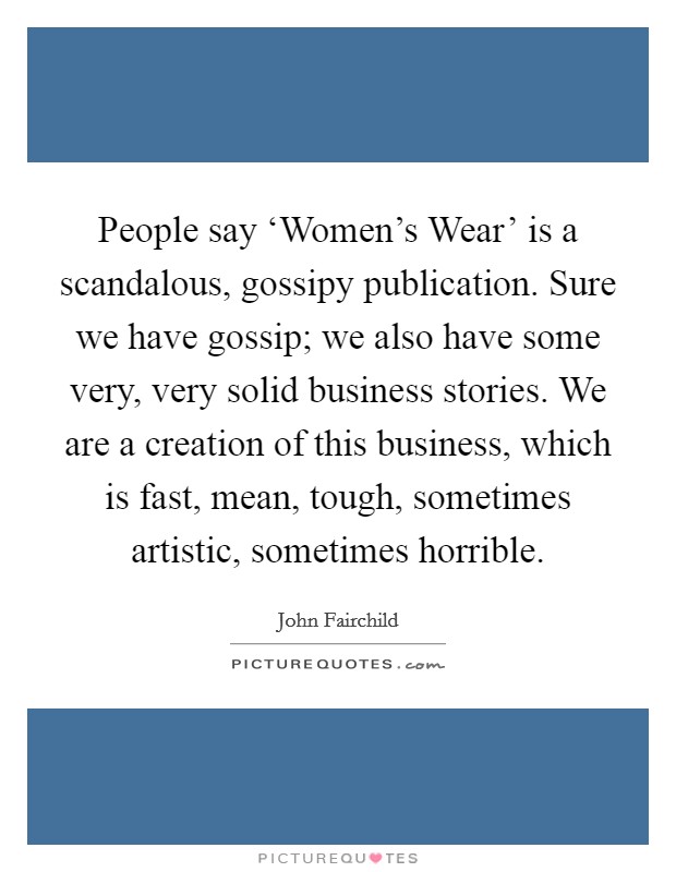 People say ‘Women's Wear' is a scandalous, gossipy publication. Sure we have gossip; we also have some very, very solid business stories. We are a creation of this business, which is fast, mean, tough, sometimes artistic, sometimes horrible Picture Quote #1