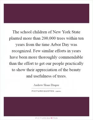 The school children of New York State planted more than 200,000 trees within ten years from the time Arbor Day was recognized. Few similar efforts in years have been more thoroughly commendable than the effort to get our people practically to show their appreciation of the beauty and usefulness of trees Picture Quote #1