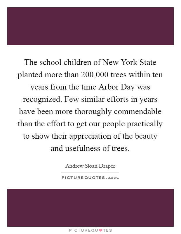 The school children of New York State planted more than 200,000 trees within ten years from the time Arbor Day was recognized. Few similar efforts in years have been more thoroughly commendable than the effort to get our people practically to show their appreciation of the beauty and usefulness of trees Picture Quote #1