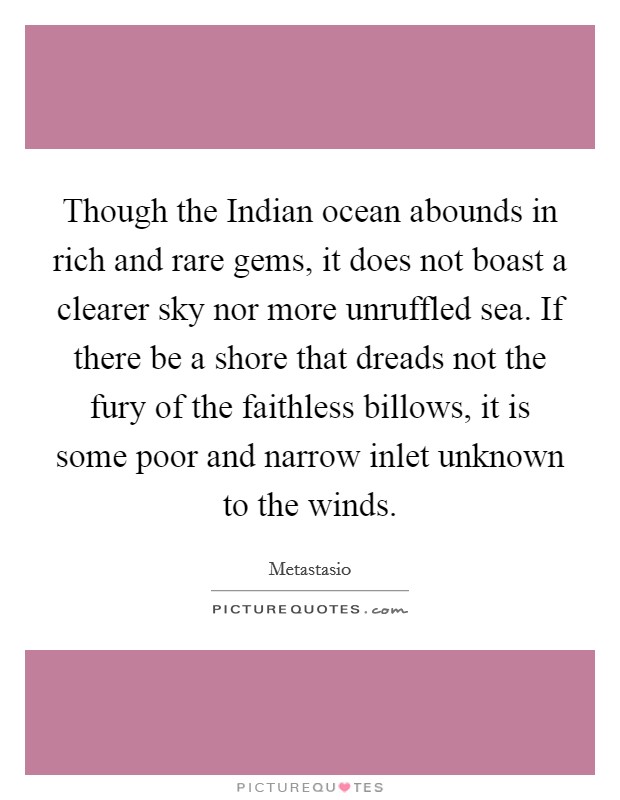 Though the Indian ocean abounds in rich and rare gems, it does not boast a clearer sky nor more unruffled sea. If there be a shore that dreads not the fury of the faithless billows, it is some poor and narrow inlet unknown to the winds Picture Quote #1