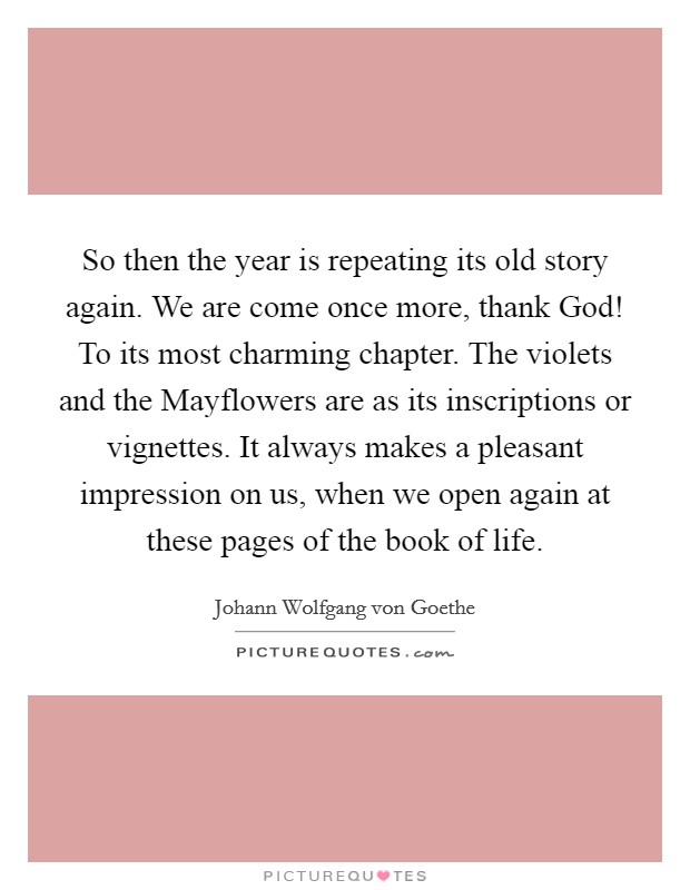 So then the year is repeating its old story again. We are come once more, thank God! To its most charming chapter. The violets and the Mayflowers are as its inscriptions or vignettes. It always makes a pleasant impression on us, when we open again at these pages of the book of life Picture Quote #1