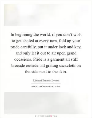 In beginning the world, if you don’t wish to get chafed at every turn, fold up your pride carefully, put it under lock and key, and only let it out to air upon grand occasions. Pride is a garment all stiff brocade outside, all grating sackcloth on the side next to the skin Picture Quote #1