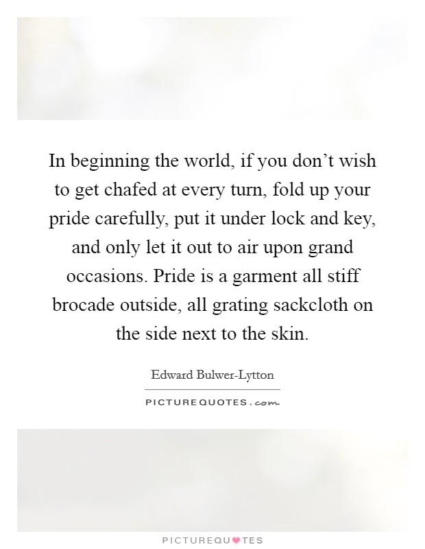 In beginning the world, if you don't wish to get chafed at every turn, fold up your pride carefully, put it under lock and key, and only let it out to air upon grand occasions. Pride is a garment all stiff brocade outside, all grating sackcloth on the side next to the skin Picture Quote #1