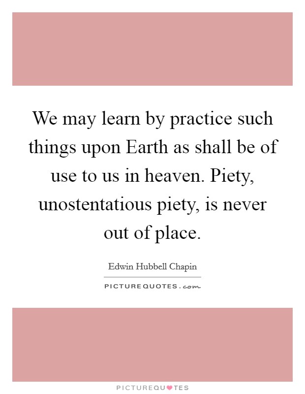 We may learn by practice such things upon Earth as shall be of use to us in heaven. Piety, unostentatious piety, is never out of place Picture Quote #1