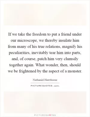 If we take the freedom to put a friend under our microscope, we thereby insulate him from many of his true relations, magnify his peculiarities, inevitably tear him into parts, and, of course, patch him very clumsily together again. What wonder, then, should we be frightened by the aspect of a monster Picture Quote #1