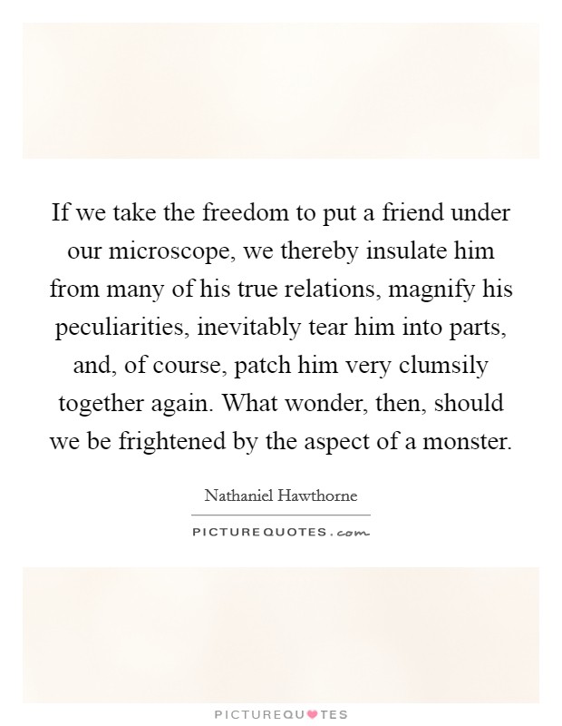 If we take the freedom to put a friend under our microscope, we thereby insulate him from many of his true relations, magnify his peculiarities, inevitably tear him into parts, and, of course, patch him very clumsily together again. What wonder, then, should we be frightened by the aspect of a monster Picture Quote #1
