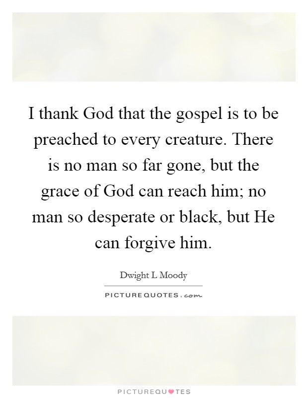 I thank God that the gospel is to be preached to every creature. There is no man so far gone, but the grace of God can reach him; no man so desperate or black, but He can forgive him Picture Quote #1